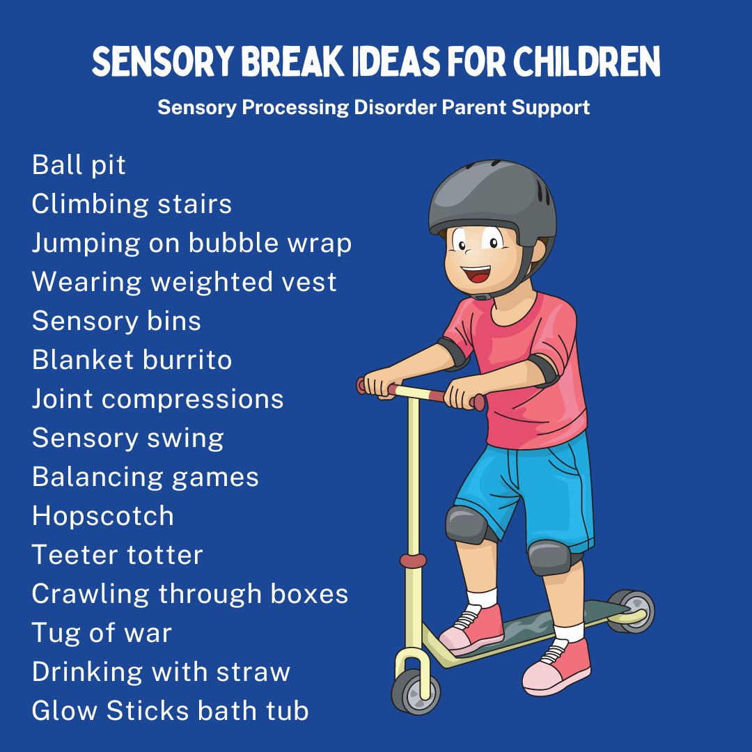 Sensory Break Ideas For Children Ball pit  Climbing stairs  Jumping on bubble wrap Wearing weighted vest  Sensory bins  Blanket burrito  Joint compressions  Sensory swing  Balancing games Hopscotch  Teeter totter Crawling through boxes Tug of war  Drinking with straw  Glow Sticks bath tub