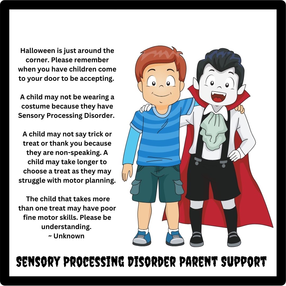 Halloween is just around the corner. Please remember when you have children come to your door to be accepting.   A child may not be wearing a costume because they have Sensory Processing Disorder.   A child may not say trick or treat or thank you because they are non-speaking. A child may take longer to choose a treat as they may struggle with motor planning.   The child that takes more than one treat may have poor fine motor skills. Please be understanding.  ~ Unknown