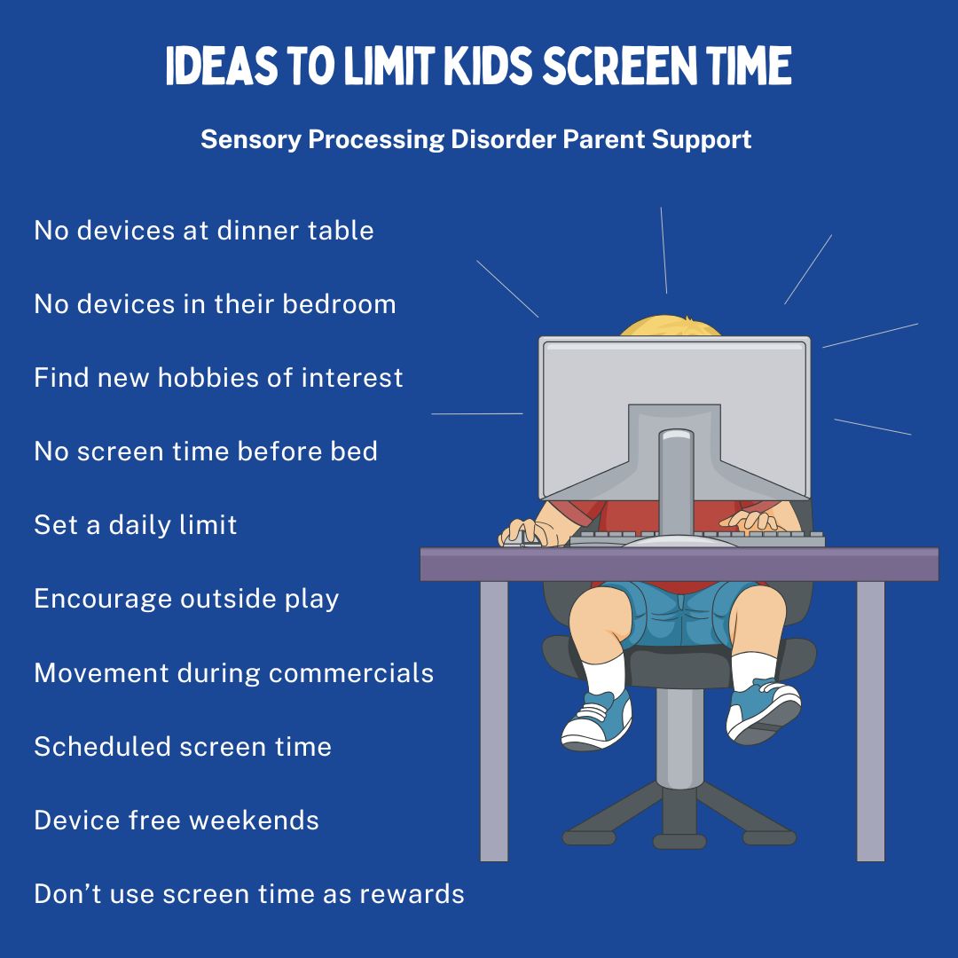 Ideas To Limit Kids Screen Time No devices at dinner table No devices in their bedroom Find new hobbies of interest No screen time before bed Set a daily limit Don’t use screen time as rewards Encourage outside play Movement during commercials Scheduled screen time Device free weekends