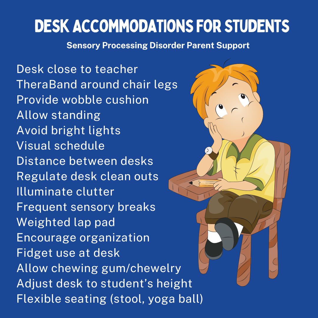 Desk Accommodations For Students Desk close to teacher  TheraBand around chair legs  Provide wobble cushion  Allow standing  Avoid bright lights  Visual schedule  Distance between desks  Regulate desk clean outs Illuminate clutter  Frequent sensory breaks  Weighted lap pad  Encourage organization  Fidget use at desk  Allow chewing gum/chewelry  Adjust desk to student’s height  Flexible seating (stool, yoga ball)