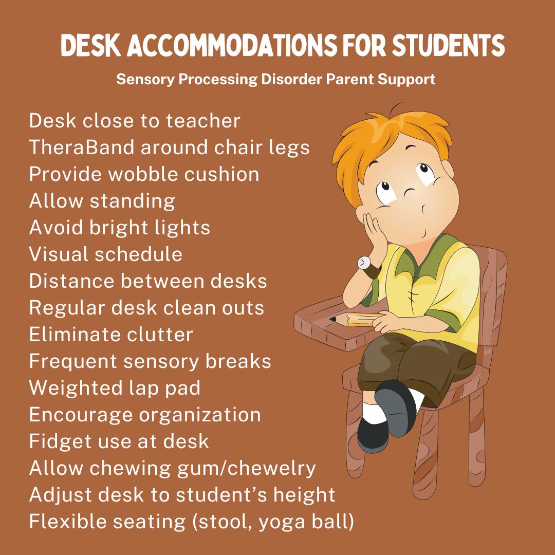 Desk Accommodations For Students Desk close to teacher  TheraBand around chair legs  Provide wobble cushion  Allow standing  Avoid bright lights  Visual schedule  Distance between desks  Regulate desk clean outs Illuminate clutter  Frequent sensory breaks  Weighted lap pad  Encourage organization  Fidget use at desk  Allow chewing gum/chewelry  Adjust desk to student’s height  Flexible seating (stool, yoga ball)