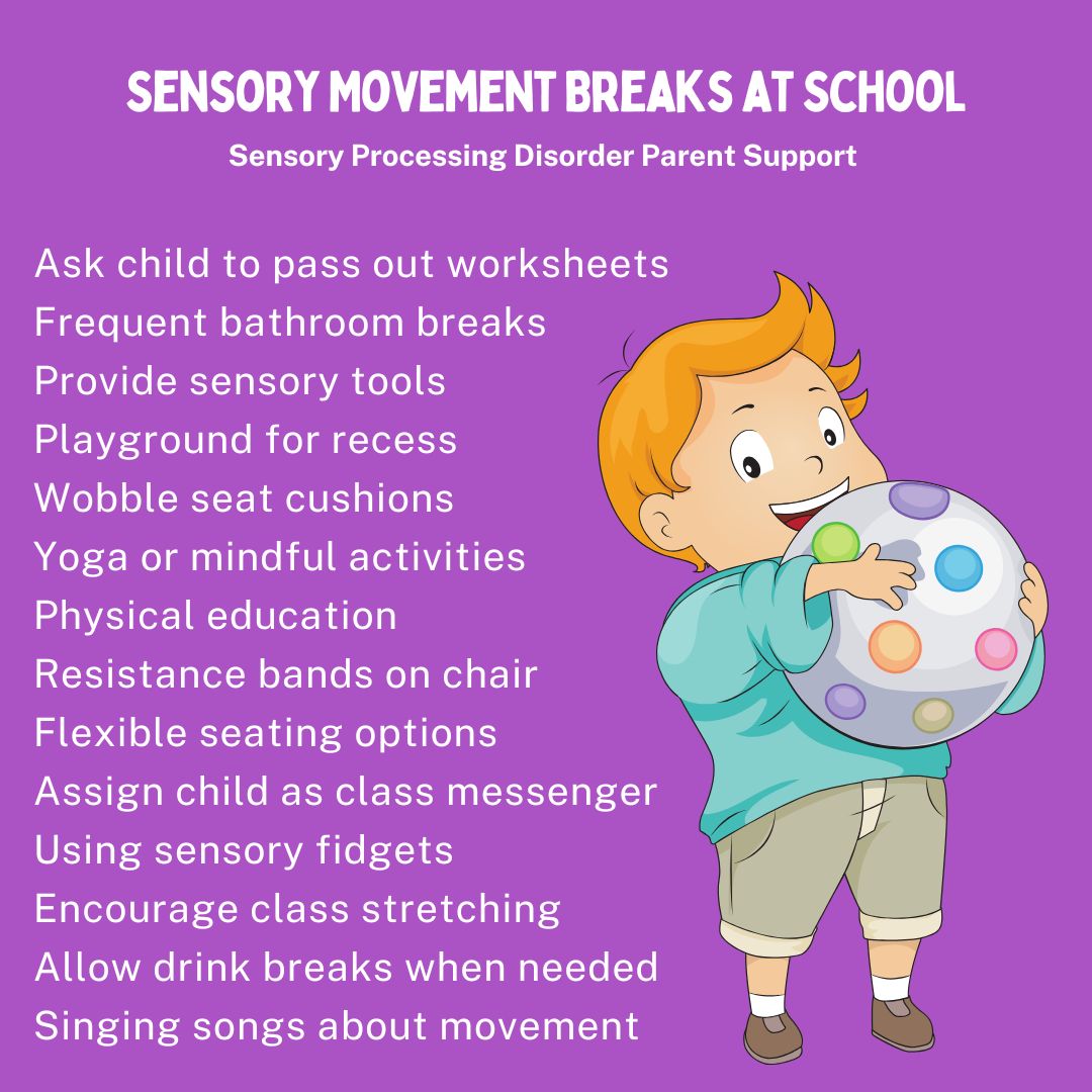 Sensory Movement Breaks at School Ask child to pass out worksheets Frequent bathroom breaks Provide sensory tools  Playground for recess  Wobble seat cushions  Yoga or mindful activities  Physical education  Resistance bands on chair  Flexible seating options  Assign child as class messenger  Using sensory fidgets  Encourage class stretching  Allow drink breaks when needed Singing songs about movement