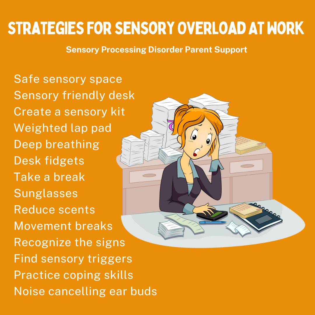 Strategies For Sensory Overload At Work  Safe sensory space  Sensory friendly desk Create a sensory kit Weighted lap pad Deep breathing Desk fidgets Take a break Sunglasses  Reduce scents Movement breaks  Recognize the signs Find sensory triggers Practice coping skills