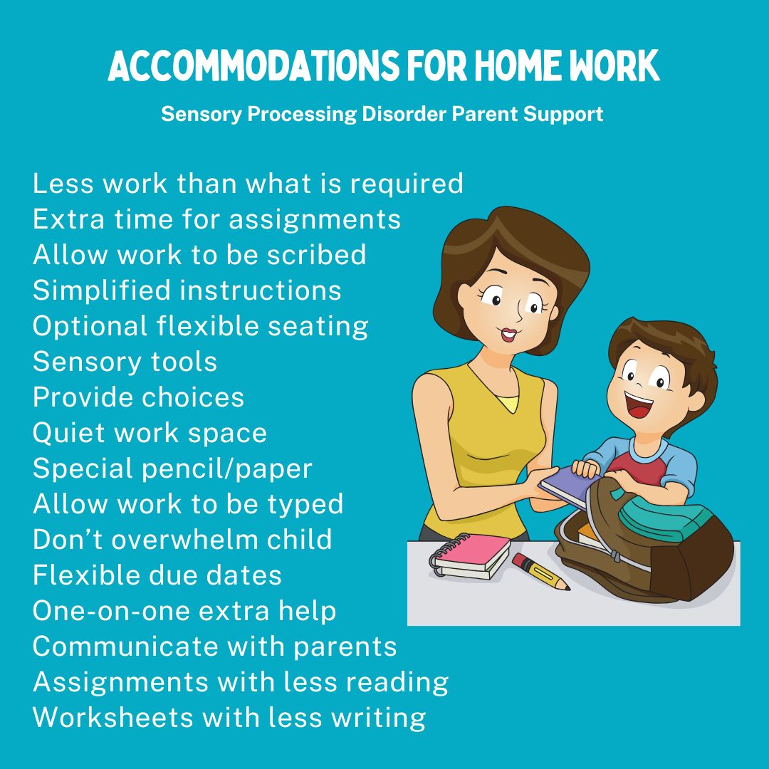 Accommodations For Home Work Less work than what is required  Extra time for assignments  Allow work to be scribed Simplified instructions Optional flexible seating  Sensory tools  Provide choices Quiet work space  Special pencil/paper  Allow work to be typed   Don’t overwhelm child  Flexible due dates  One-on-one extra help Communicate with parents Assignments with less reading Worksheets with less writing